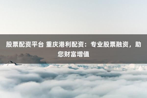 股票配资平台 重庆港利配资：专业股票融资，助您财富增值