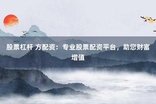 股票杠杆 方配资：专业股票配资平台，助您财富增值