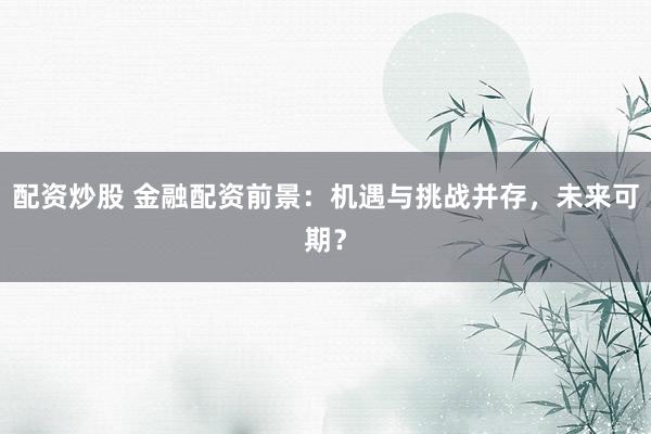 配资炒股 金融配资前景：机遇与挑战并存，未来可期？