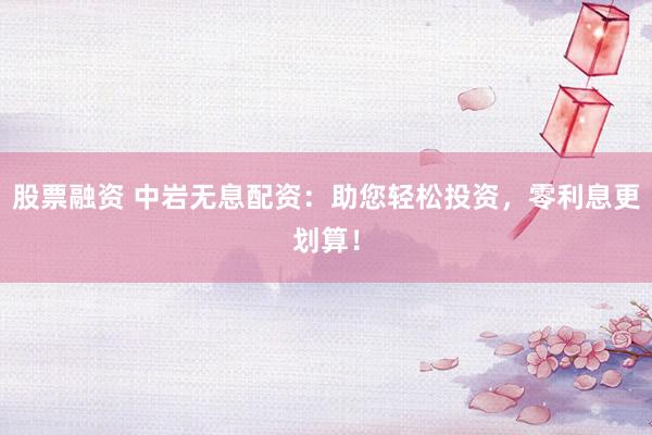股票融资 中岩无息配资：助您轻松投资，零利息更划算！