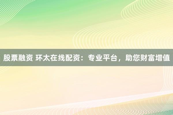 股票融资 环太在线配资：专业平台，助您财富增值