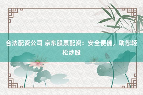 合法配资公司 京东股票配资：安全便捷，助您轻松炒股