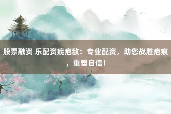 股票融资 乐配资癍疤敌：专业配资，助您战胜疤痕，重塑自信！