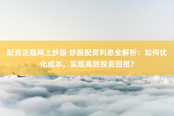 配资正规网上炒股 炒股配资利息全解析：如何优化成本，实现高效投资回报？