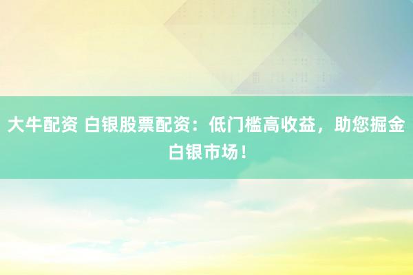 大牛配资 白银股票配资：低门槛高收益，助您掘金白银市场！
