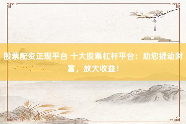 股票配资正规平台 十大股票杠杆平台：助您撬动财富，放大收益！