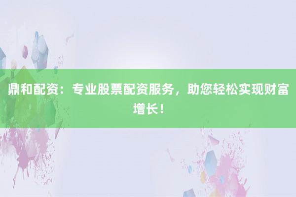 鼎和配资：专业股票配资服务，助您轻松实现财富增长！