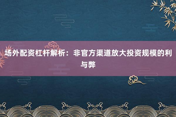 场外配资杠杆解析：非官方渠道放大投资规模的利与弊