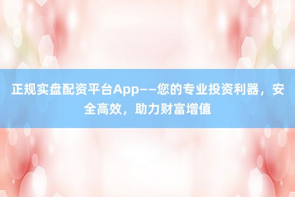 正规实盘配资平台App——您的专业投资利器，安全高效，助力财富增值