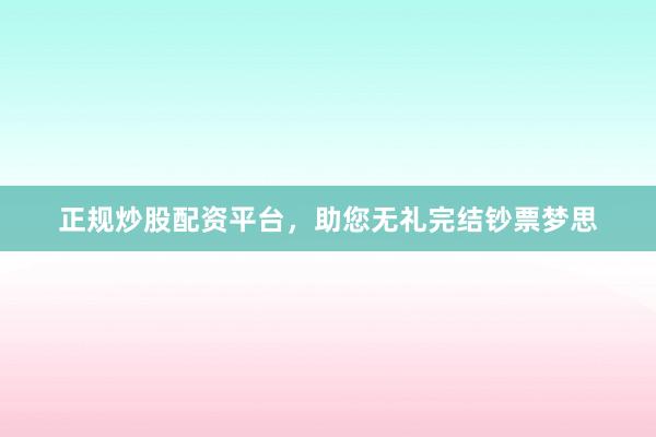 正规炒股配资平台，助您无礼完结钞票梦思