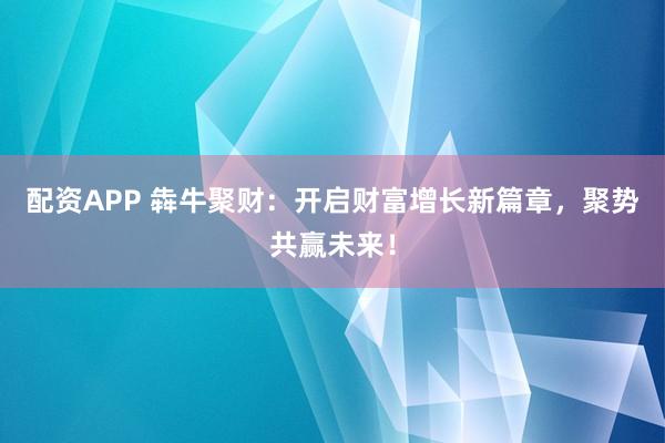 配资APP 犇牛聚财：开启财富增长新篇章，聚势共赢未来！