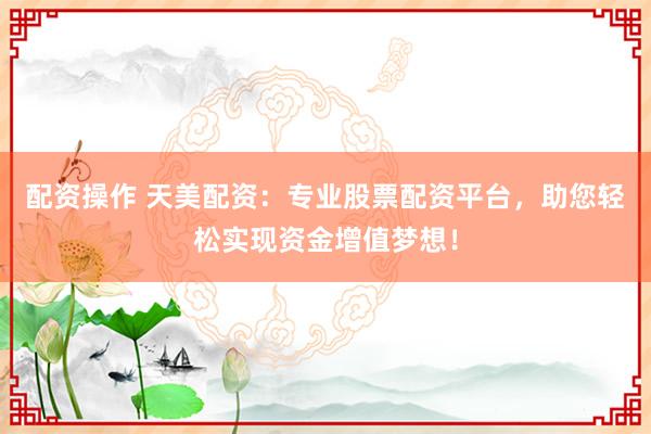 配资操作 天美配资：专业股票配资平台，助您轻松实现资金增值梦想！