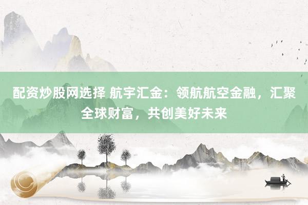配资炒股网选择 航宇汇金：领航航空金融，汇聚全球财富，共创美好未来