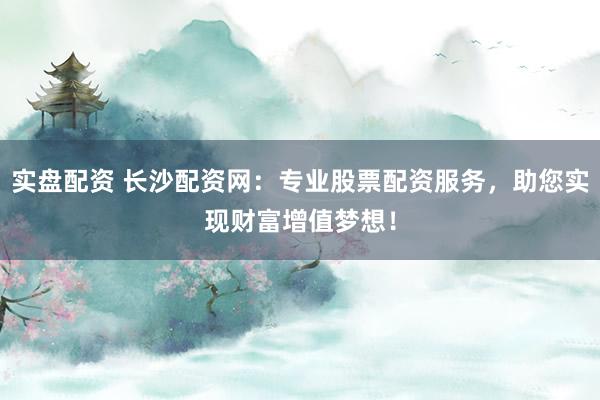 实盘配资 长沙配资网：专业股票配资服务，助您实现财富增值梦想！