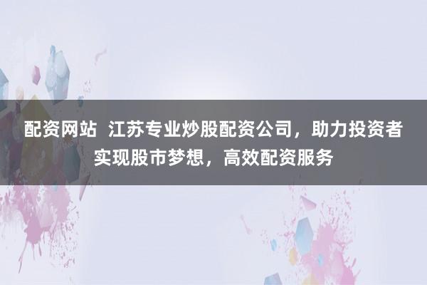 配资网站  江苏专业炒股配资公司，助力投资者实现股市梦想，高效配资服务