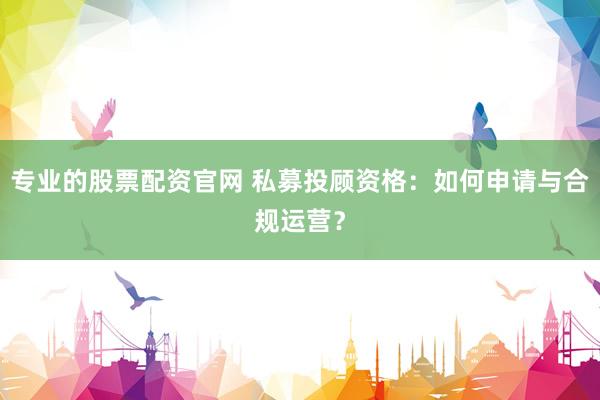 专业的股票配资官网 私募投顾资格：如何申请与合规运营？