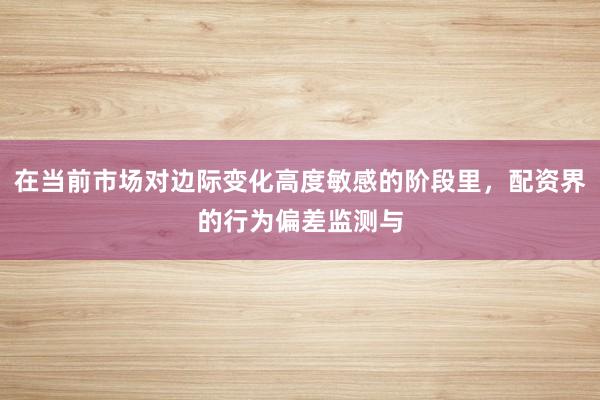在当前市场对边际变化高度敏感的阶段里，配资界的行为偏差监测与
