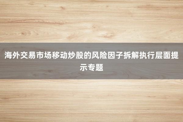 海外交易市场移动炒股的风险因子拆解执行层面提示专题