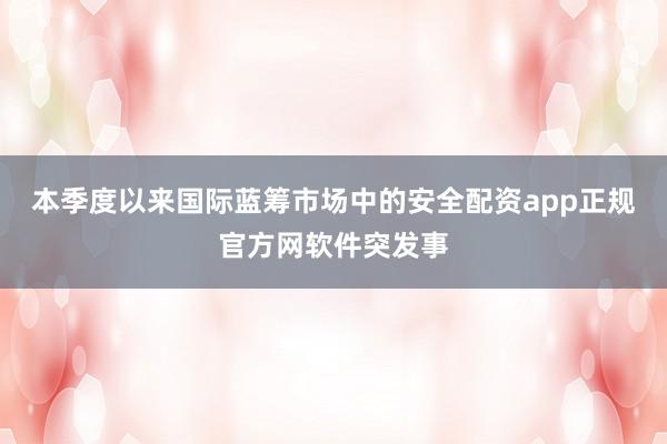 本季度以来国际蓝筹市场中的安全配资app正规官方网软件突发事