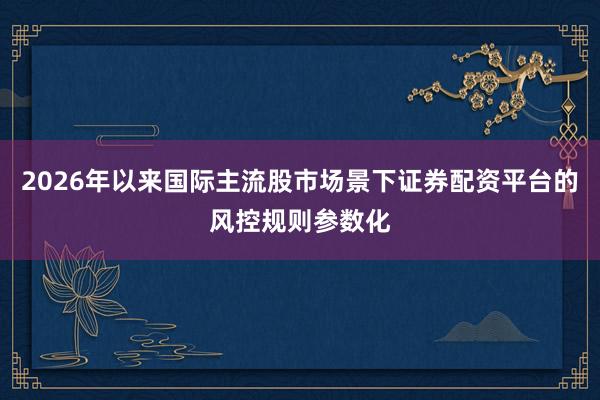 2026年以来国际主流股市场景下证券配资平台的风控规则参数化