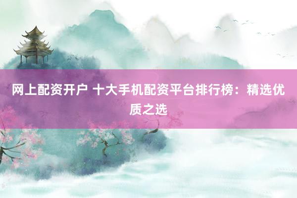 网上配资开户 十大手机配资平台排行榜：精选优质之选