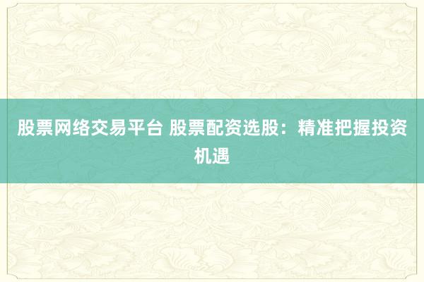 股票网络交易平台 股票配资选股：精准把握投资机遇