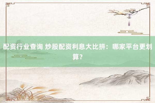 配资行业查询 炒股配资利息大比拼：哪家平台更划算？
