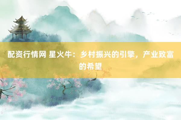 配资行情网 星火牛：乡村振兴的引擎，产业致富的希望