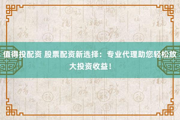 值得投配资 股票配资新选择：专业代理助您轻松放大投资收益！
