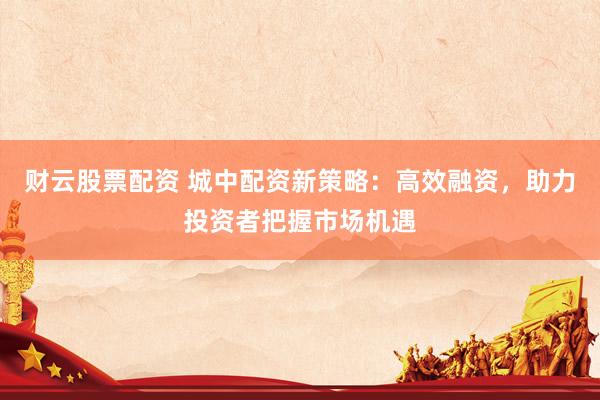 财云股票配资 城中配资新策略：高效融资，助力投资者把握市场机遇
