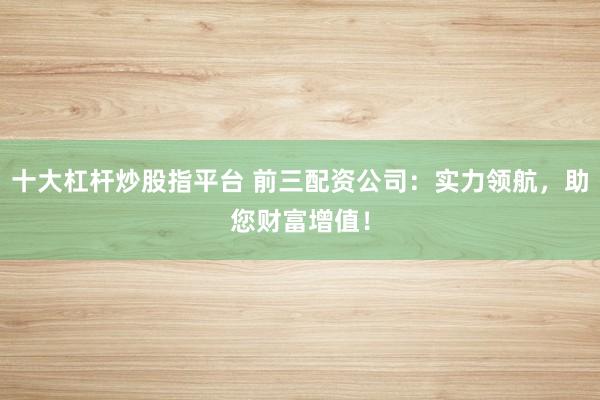 十大杠杆炒股指平台 前三配资公司：实力领航，助您财富增值！
