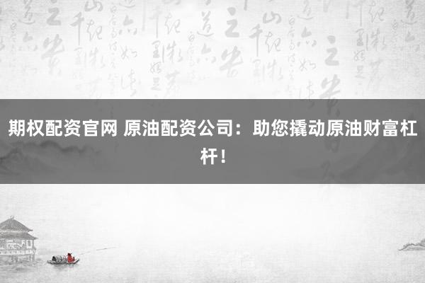 期权配资官网 原油配资公司：助您撬动原油财富杠杆！