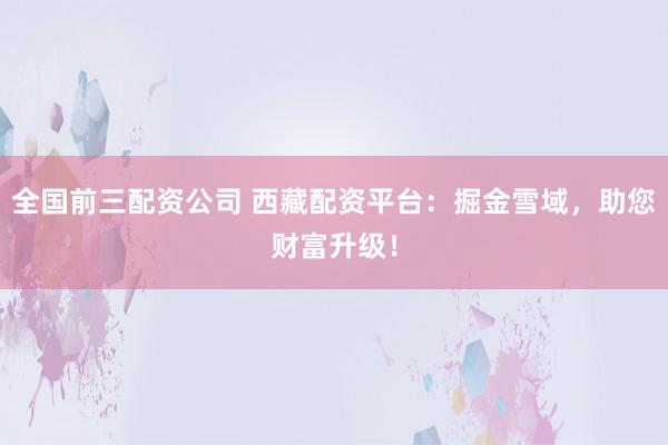 全国前三配资公司 西藏配资平台：掘金雪域，助您财富升级！