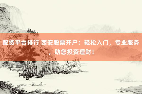 配资平台排行 西安股票开户：轻松入门，专业服务，助您投资理财！