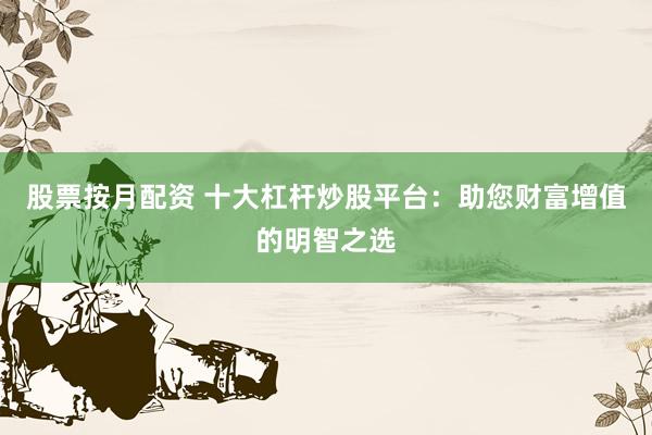 股票按月配资 十大杠杆炒股平台：助您财富增值的明智之选